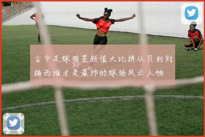 古今足球明星颜值大比拼从贝利到梅西谁才是最帅的球场风云人物