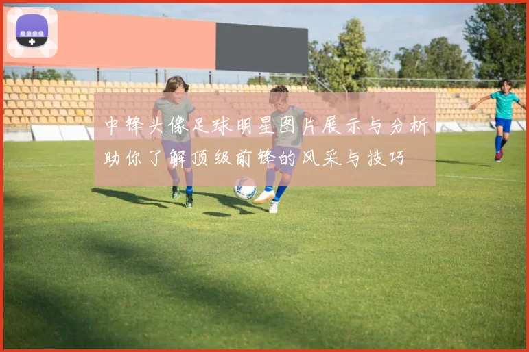 中锋头像足球明星图片展示与分析助你了解顶级前锋的风采与技巧