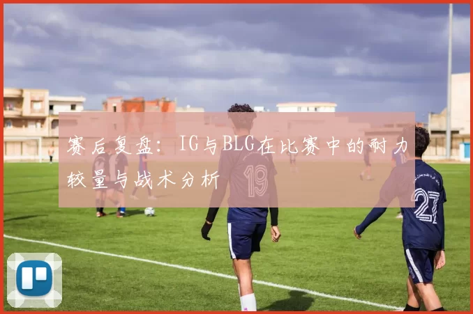 赛后复盘：IG与BLG在比赛中的耐力较量与战术分析