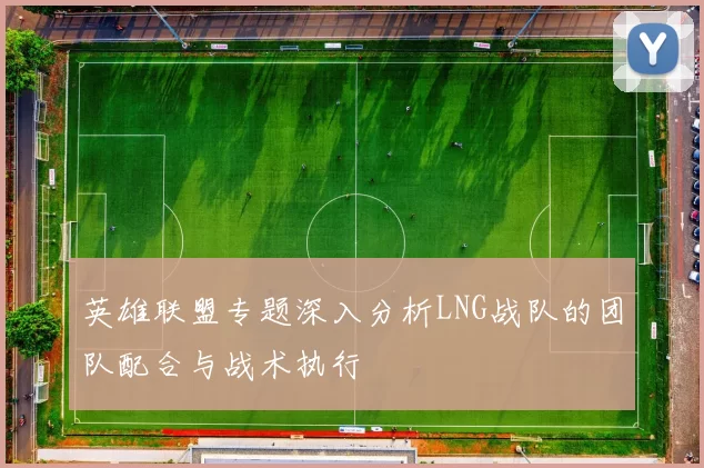 英雄联盟专题深入分析LNG战队的团队配合与战术执行