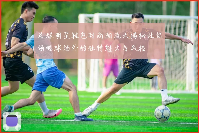 足球明星鞋包时尚潮流大揭秘让你领略球场外的独特魅力与风格