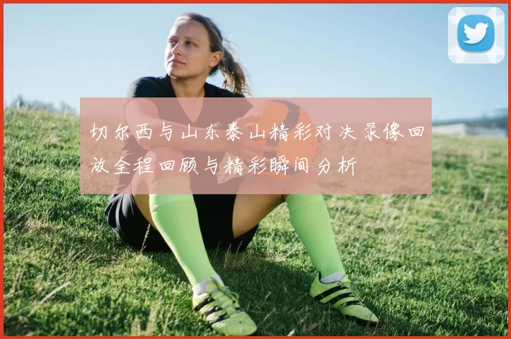 切尔西与山东泰山精彩对决录像回放全程回顾与精彩瞬间分析