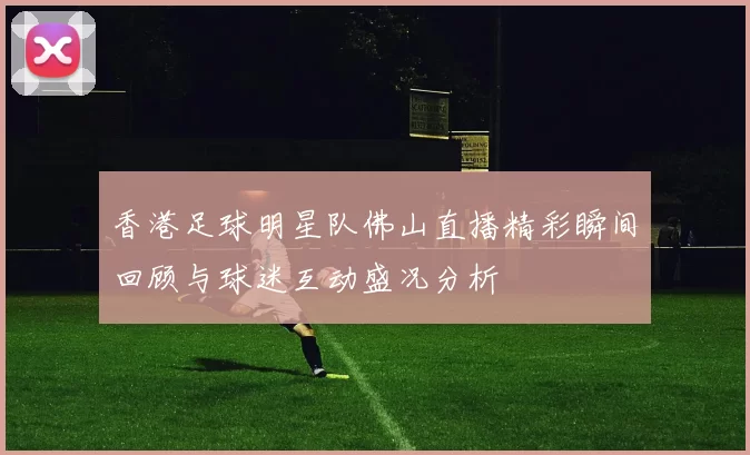 香港足球明星队佛山直播精彩瞬间回顾与球迷互动盛况分析
