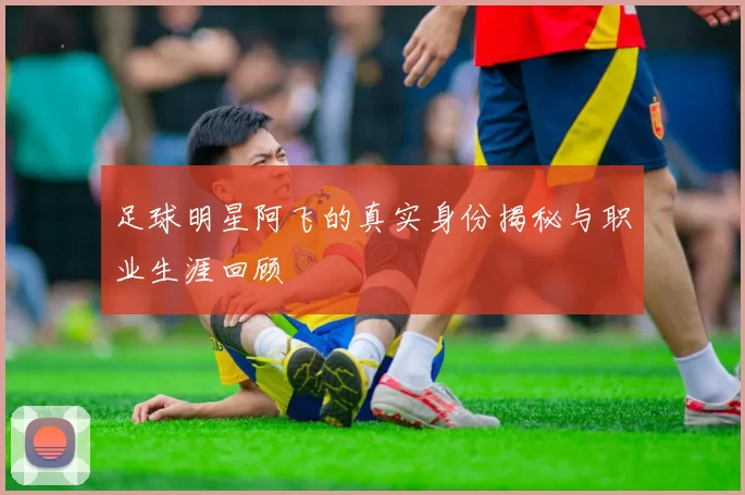 足球明星阿飞的真实身份揭秘与职业生涯回顾