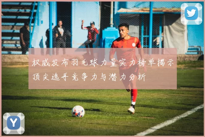 权威发布羽毛球力量实力榜单揭示顶尖选手竞争力与潜力分析
