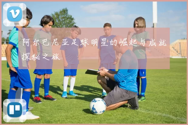 阿尔巴尼亚足球明星的崛起与成就探秘之旅