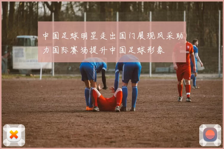 中国足球明星走出国门展现风采助力国际赛场提升中国足球形象