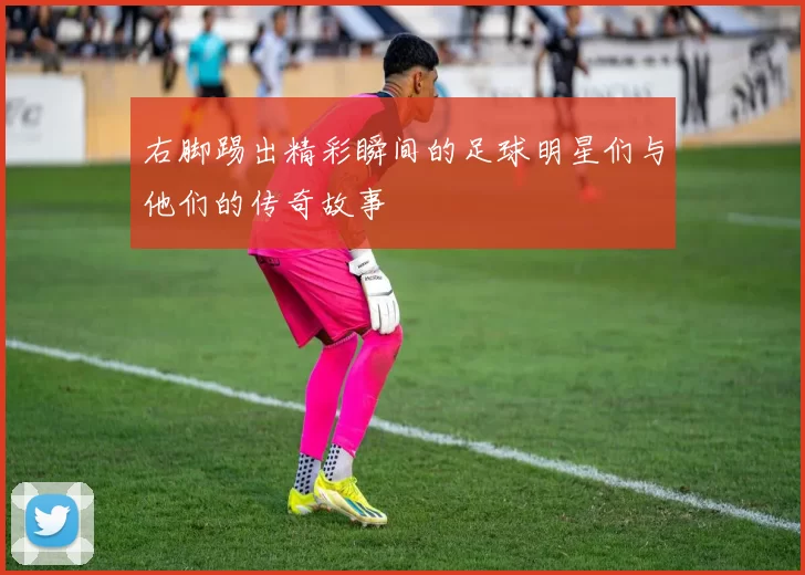右脚踢出精彩瞬间的足球明星们与他们的传奇故事