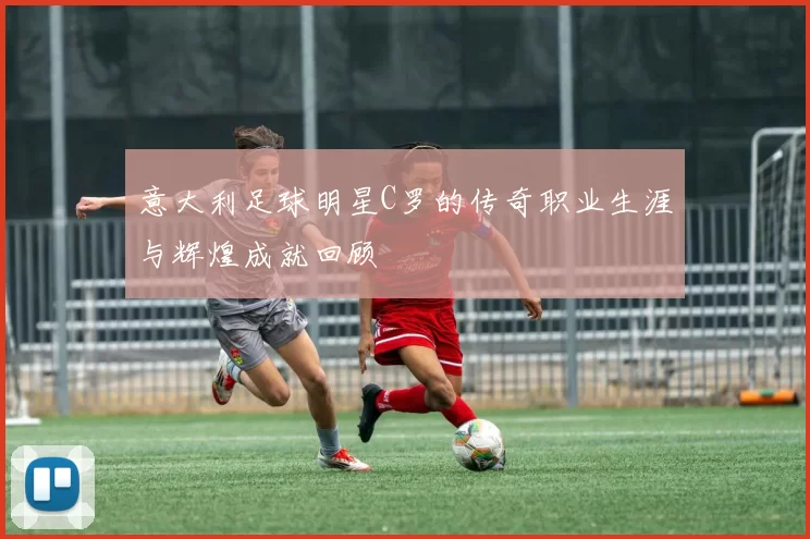 意大利足球明星C罗的传奇职业生涯与辉煌成就回顾