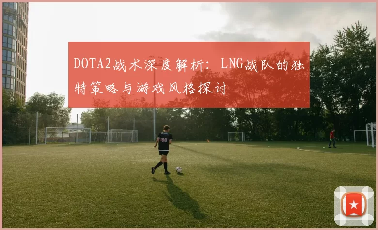 DOTA2战术深度解析：LNG战队的独特策略与游戏风格探讨