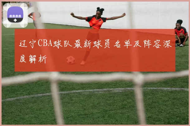 辽宁CBA球队最新球员名单及阵容深度解析