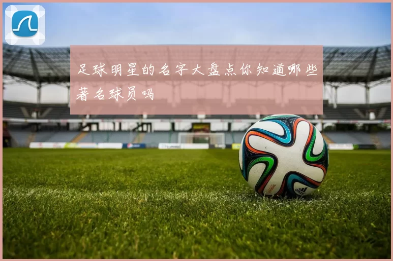 足球明星的名字大盘点你知道哪些著名球员吗