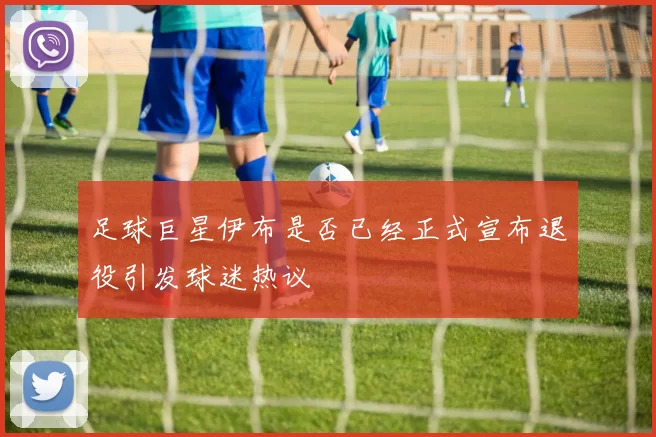 足球巨星伊布是否已经正式宣布退役引发球迷热议