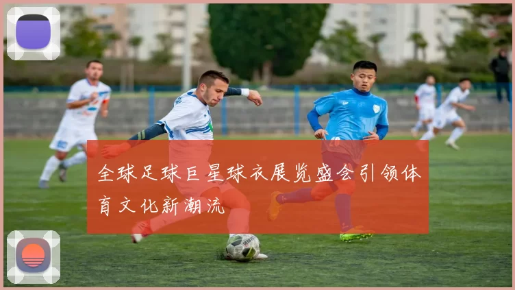 全球足球巨星球衣展览盛会引领体育文化新潮流