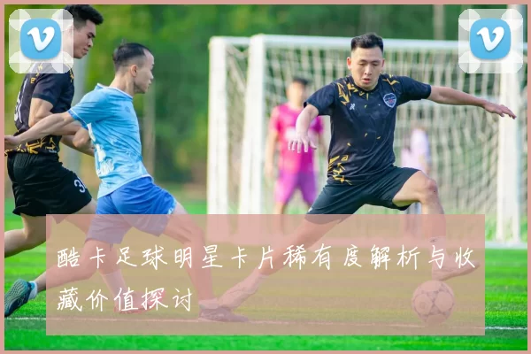 酷卡足球明星卡片稀有度解析与收藏价值探讨