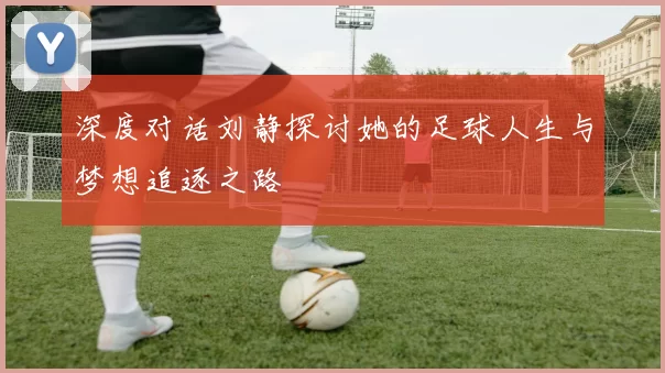 深度对话刘静探讨她的足球人生与梦想追逐之路