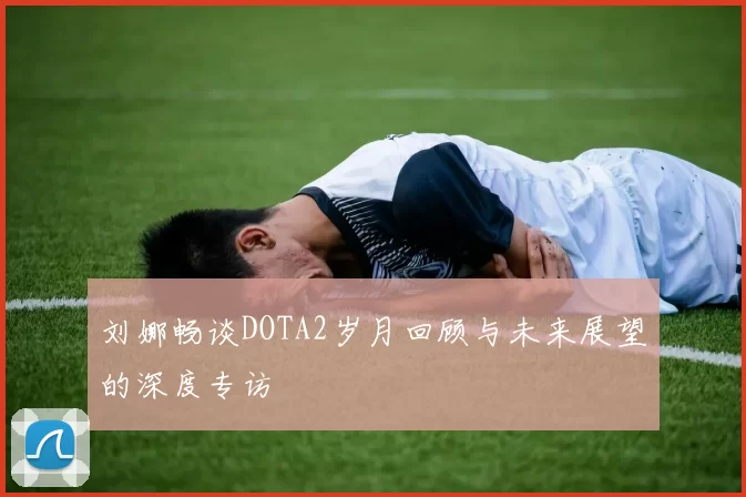 刘娜畅谈DOTA2岁月回顾与未来展望的深度专访