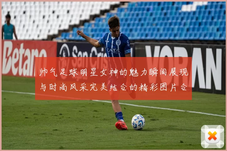 帅气足球明星女神的魅力瞬间展现与时尚风采完美结合的精彩图片合集