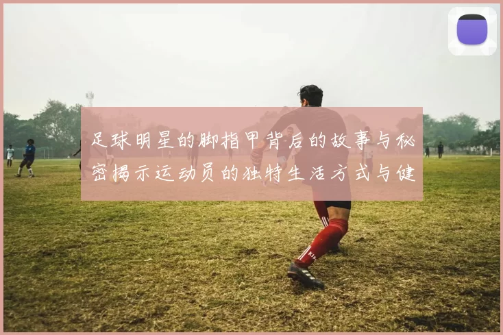 足球明星的脚指甲背后的故事与秘密揭示运动员的独特生活方式与健康管理