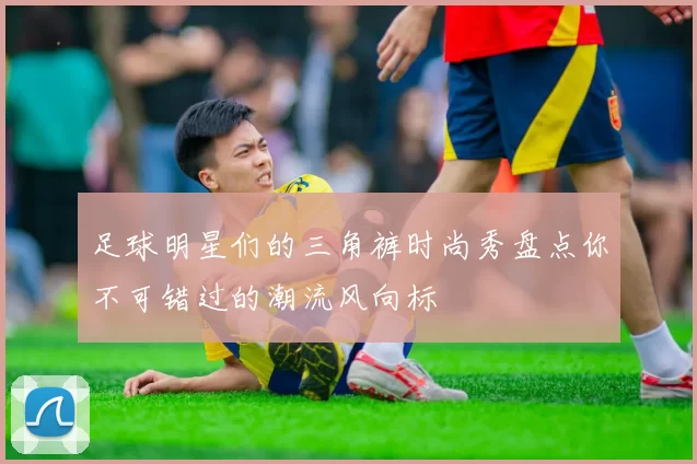 足球明星们的三角裤时尚秀盘点你不可错过的潮流风向标