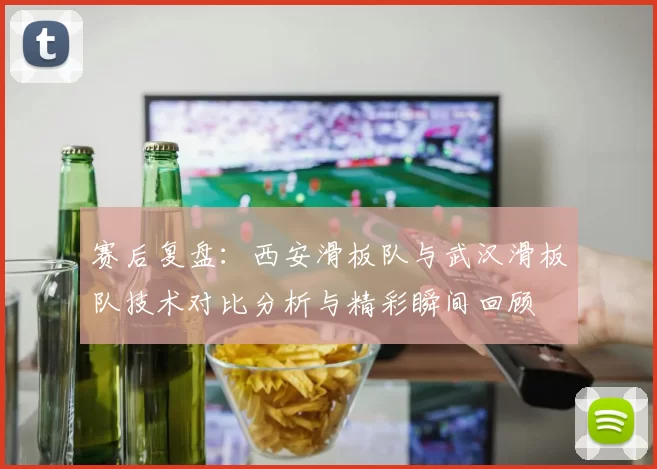 赛后复盘：西安滑板队与武汉滑板队技术对比分析与精彩瞬间回顾