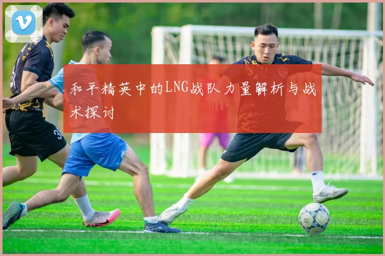 和平精英中的LNG战队力量解析与战术探讨