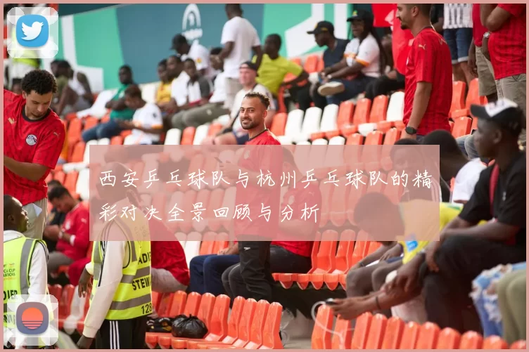 西安乒乓球队与杭州乒乓球队的精彩对决全景回顾与分析