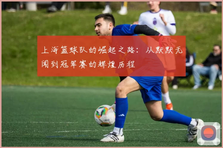 上海篮球队的崛起之路：从默默无闻到冠军赛的辉煌历程