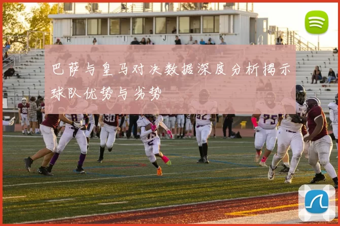巴萨与皇马对决数据深度分析揭示球队优势与劣势