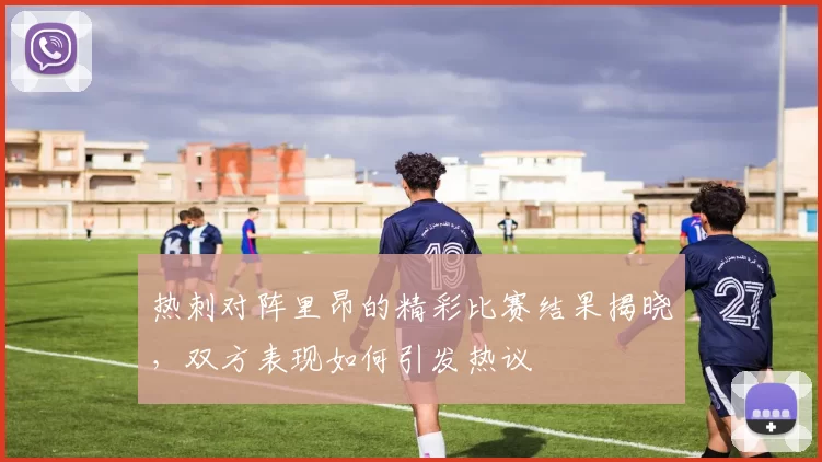 热刺对阵里昂的精彩比赛结果揭晓，双方表现如何引发热议