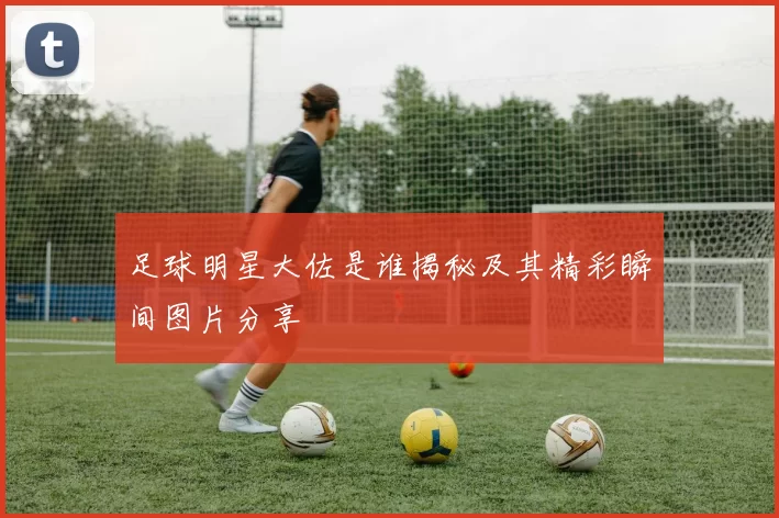 足球明星大佐是谁揭秘及其精彩瞬间图片分享