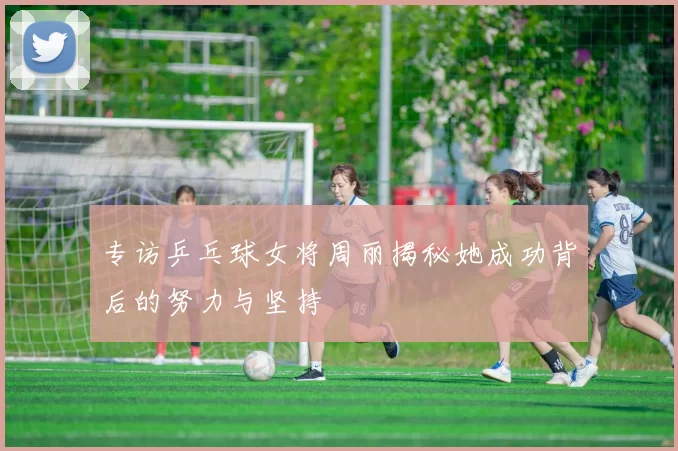 专访乒乓球女将周丽揭秘她成功背后的努力与坚持