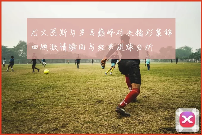 尤文图斯与罗马巅峰对决精彩集锦回顾激情瞬间与经典进球分析