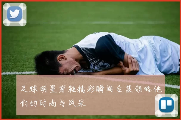 足球明星穿鞋精彩瞬间合集领略他们的时尚与风采