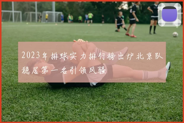 2023年排球实力排行榜出炉北京队稳居第一名引领风骚