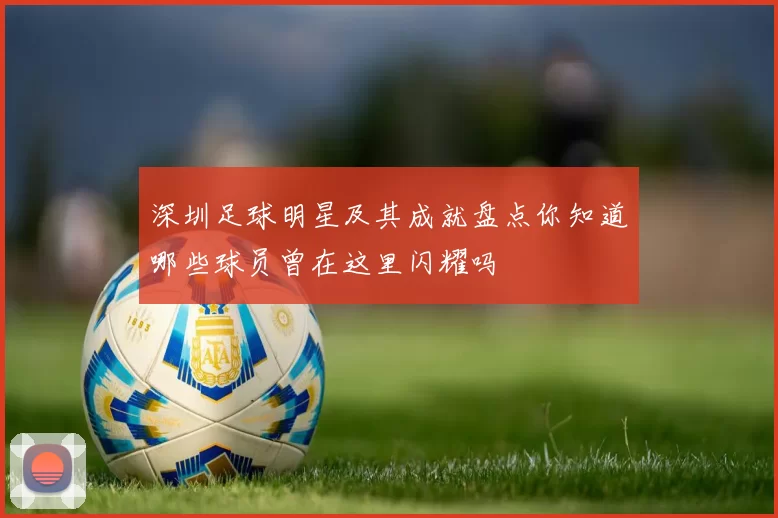 深圳足球明星及其成就盘点你知道哪些球员曾在这里闪耀吗