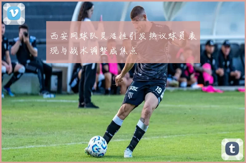 西安网球队灵活性引发热议球员表现与战术调整成焦点