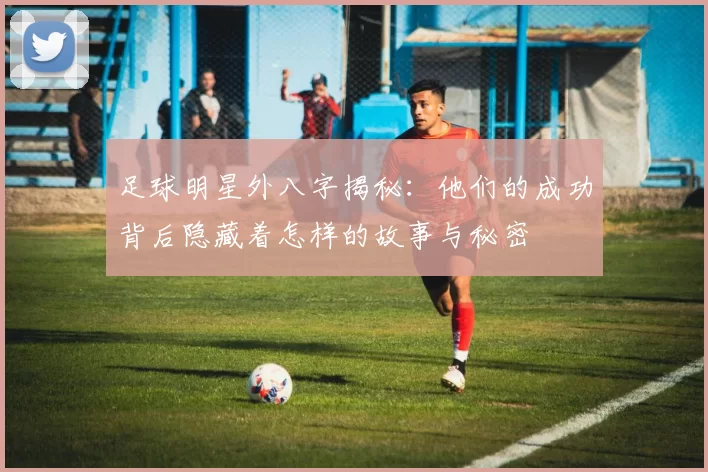 足球明星外八字揭秘：他们的成功背后隐藏着怎样的故事与秘密