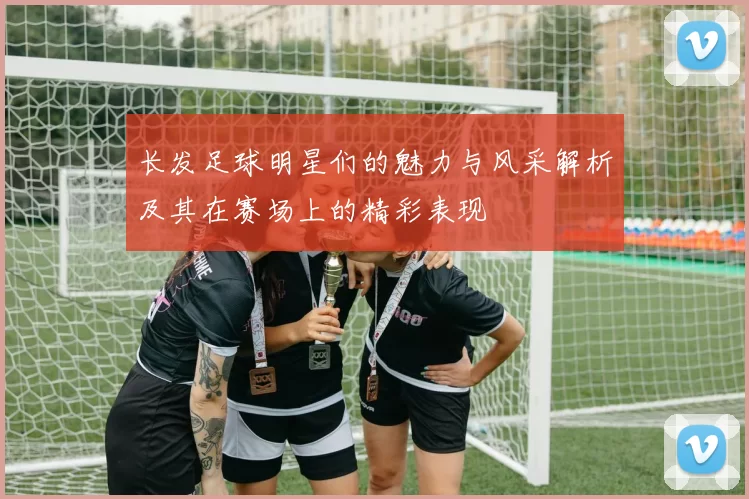 长发足球明星们的魅力与风采解析及其在赛场上的精彩表现