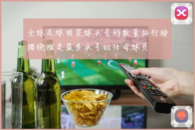 全球足球明星球衣号码数量排行榜揭晓谁是最多衣号的传奇球员