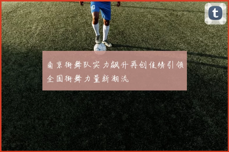 南京街舞队实力飙升再创佳绩引领全国街舞力量新潮流