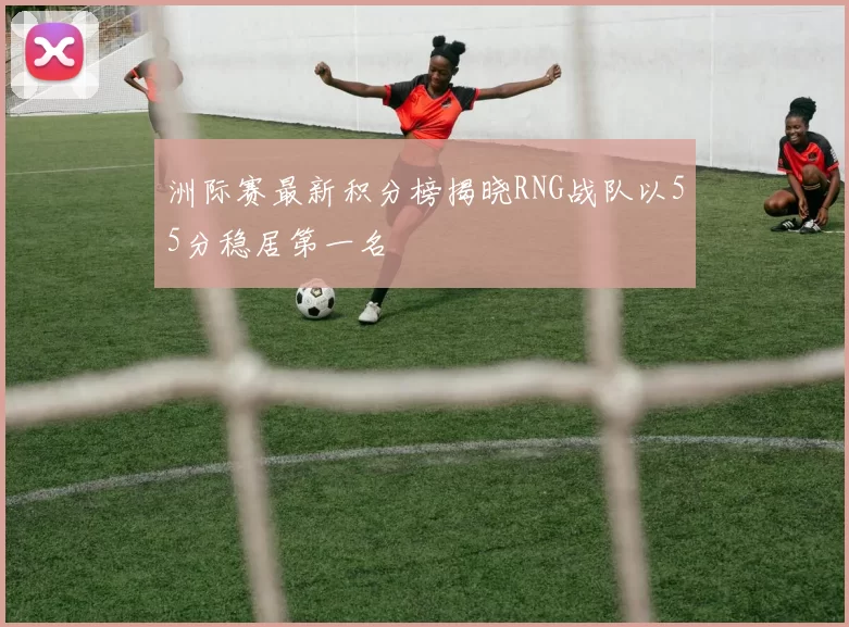 洲际赛最新积分榜揭晓RNG战队以55分稳居第一名