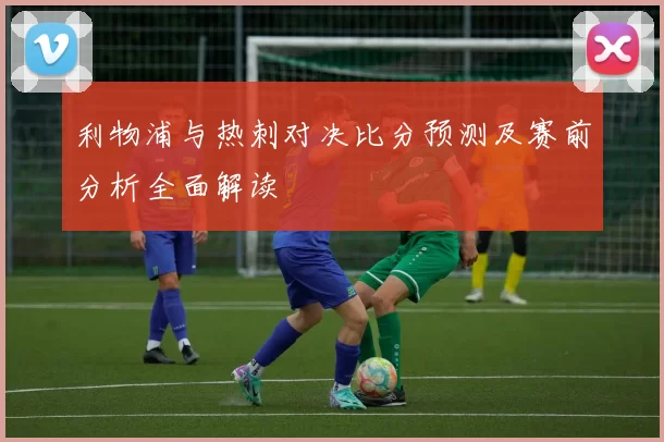 利物浦与热刺对决比分预测及赛前分析全面解读