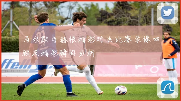 马尔默与赫根精彩对决比赛录像回顾及精彩瞬间分析