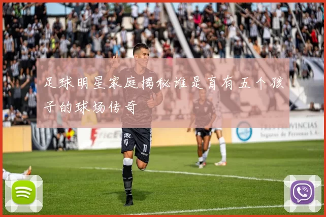 足球明星家庭揭秘谁是育有五个孩子的球场传奇