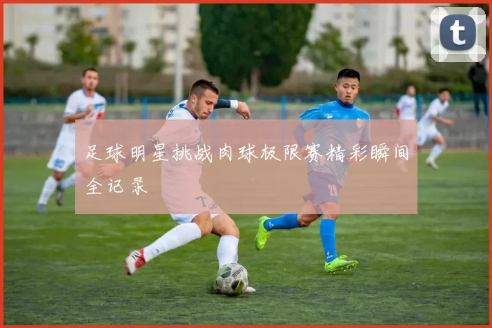 足球明星挑战肉球极限赛精彩瞬间全记录