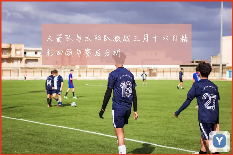 火箭队与太阳队激战三月十六日精彩回顾与赛后分析