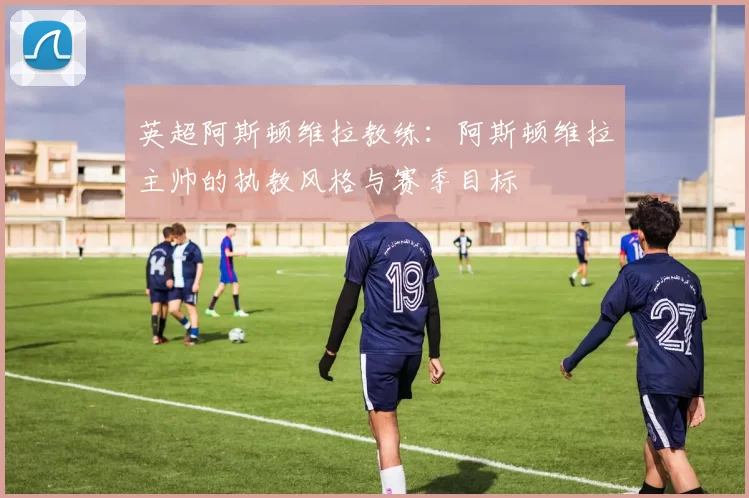 英超阿斯顿维拉教练：阿斯顿维拉主帅的执教风格与赛季目标