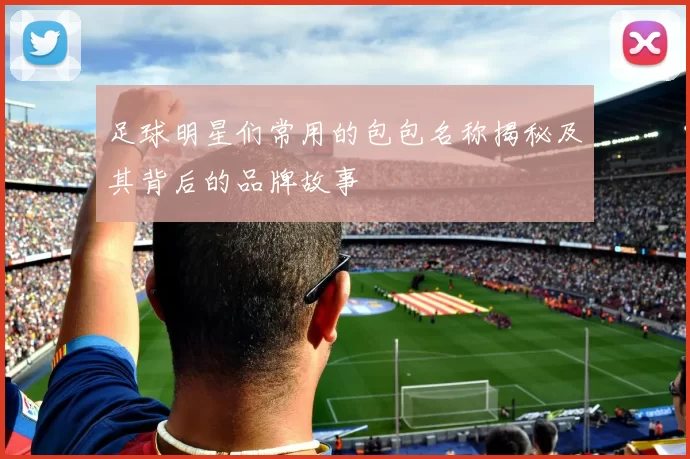 足球明星们常用的包包名称揭秘及其背后的品牌故事