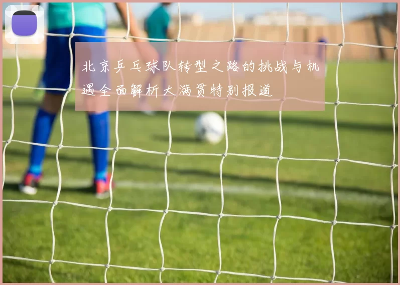 北京乒乓球队转型之路的挑战与机遇全面解析大满贯特别报道